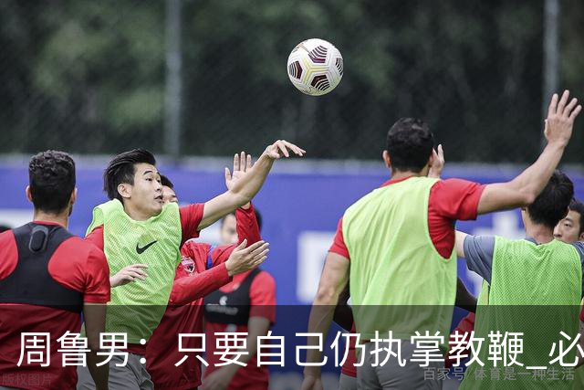 周鲁男：只要自己仍执掌教鞭 必全力以赴实现华大男篮的十冠荣耀
