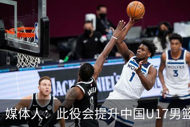 媒体人：此役会提升中国U17男篮的信心 大家该相信自己是有实力的