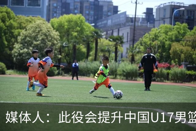 媒体人：此役会提升中国U17男篮的信心 大家该相信自己是有实力的