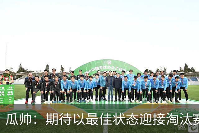 瓜帅：期待以最佳状态迎接淘汰赛 小组赛踢得很顺